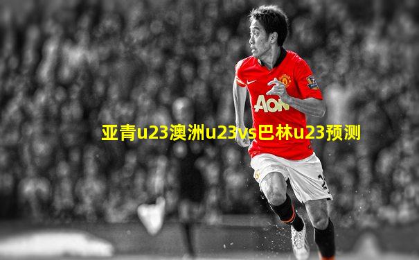 亚青u23澳洲u23vs巴林u23预测