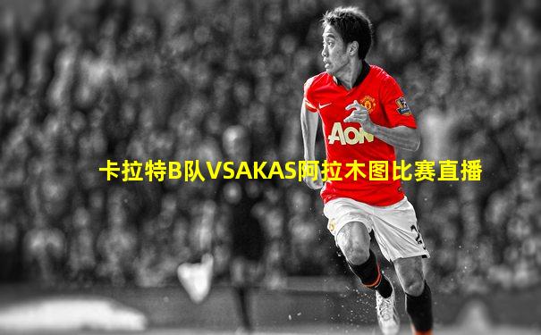 卡拉特B队VSAKAS阿拉木图比赛直播